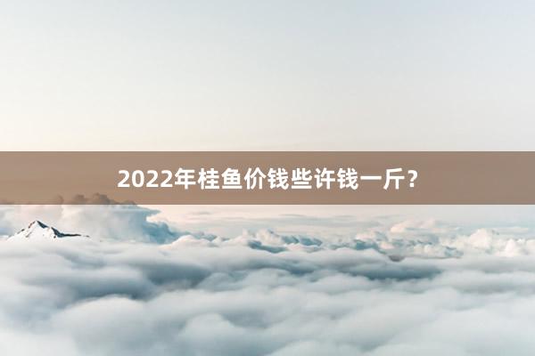 2022年桂鱼价钱些许钱一斤？